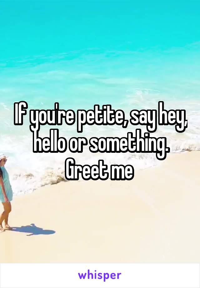 If you're petite, say hey, hello or something. Greet me 