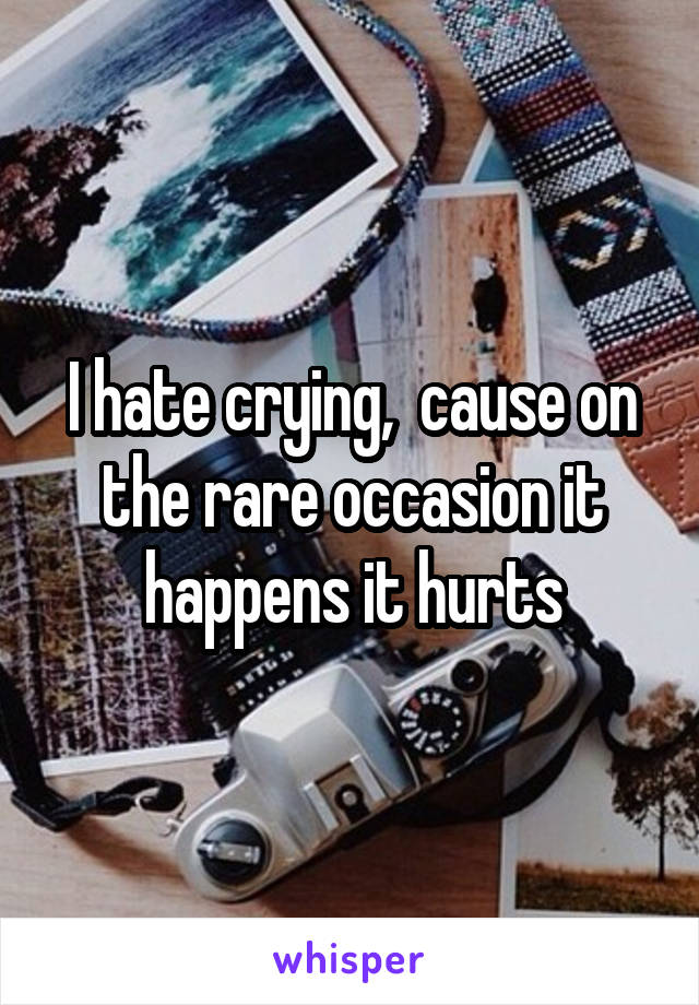 I hate crying,  cause on the rare occasion it happens it hurts