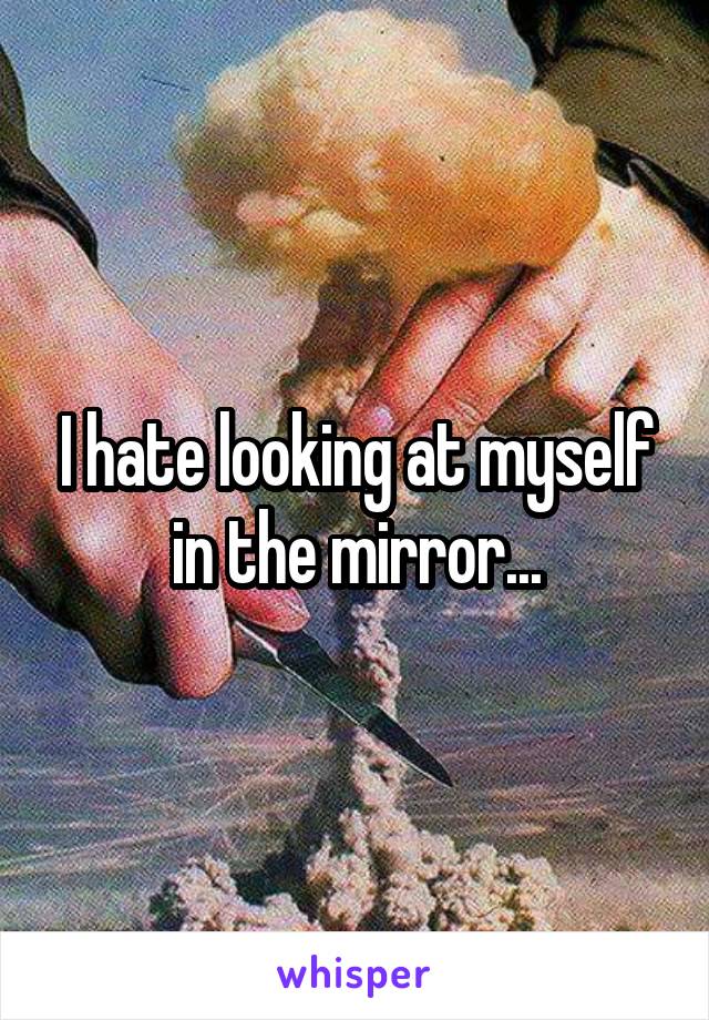 I hate looking at myself in the mirror...