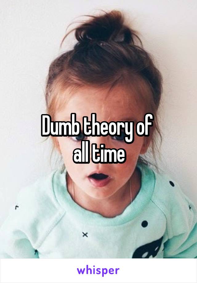 Dumb theory of 
all time