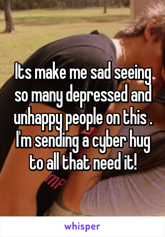 Its make me sad seeing so many depressed and unhappy people on this . I'm sending a cyber hug to all that need it!