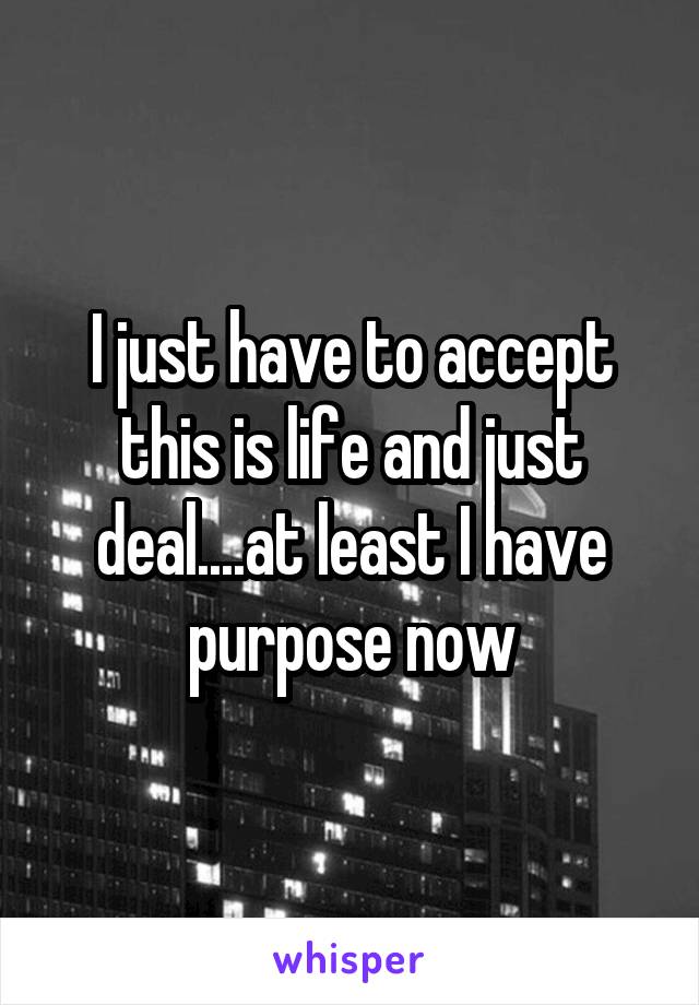 I just have to accept this is life and just deal....at least I have purpose now