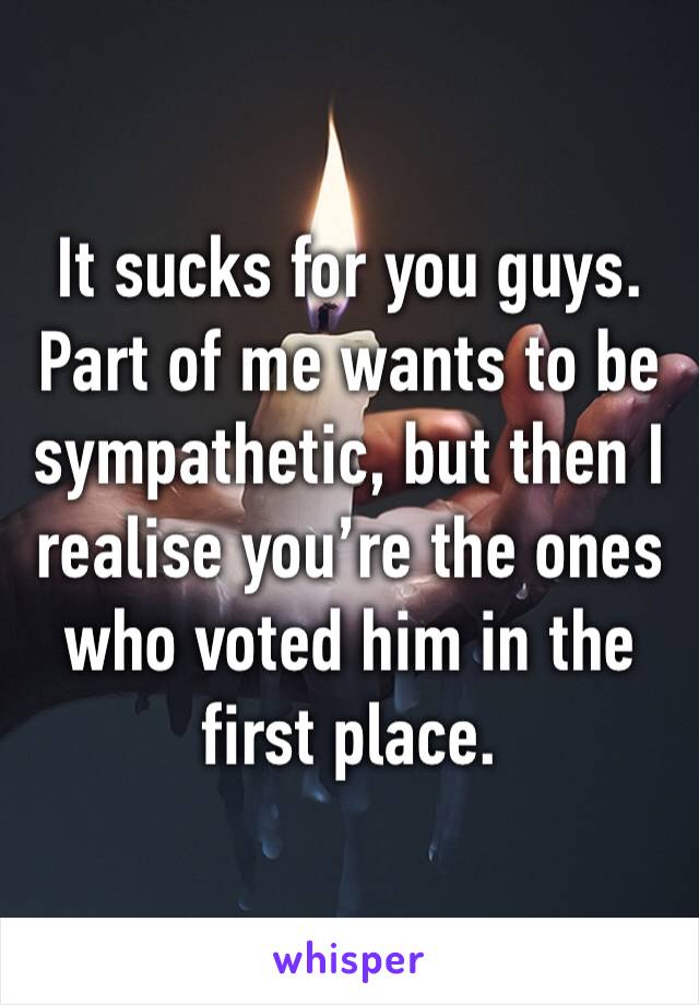 It sucks for you guys. Part of me wants to be sympathetic, but then I realise you’re the ones who voted him in the first place. 