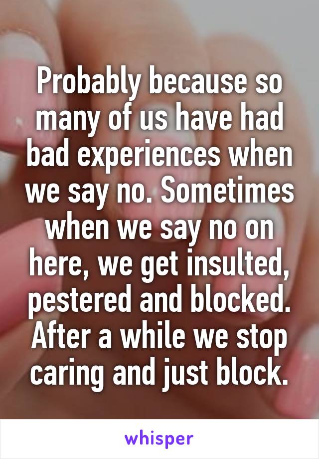 Probably because so many of us have had bad experiences when we say no. Sometimes when we say no on here, we get insulted, pestered and blocked. After a while we stop caring and just block.