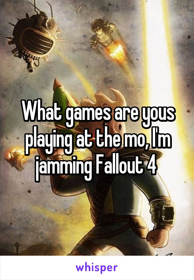 What games are yous playing at the mo, I'm jamming Fallout 4 