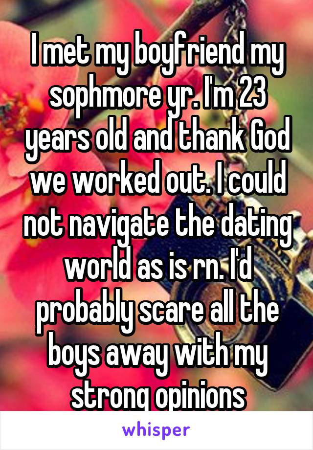 I met my boyfriend my sophmore yr. I'm 23 years old and thank God we worked out. I could not navigate the dating world as is rn. I'd probably scare all the boys away with my strong opinions