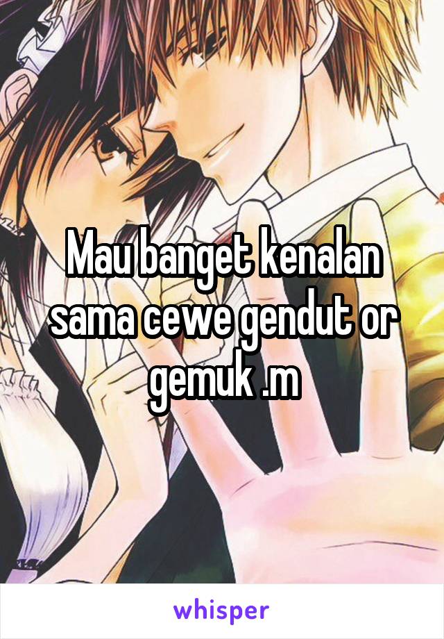 Mau banget kenalan sama cewe gendut or gemuk .m