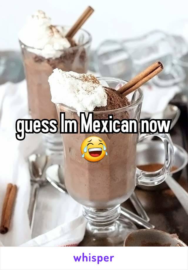 guess Im Mexican now 😂