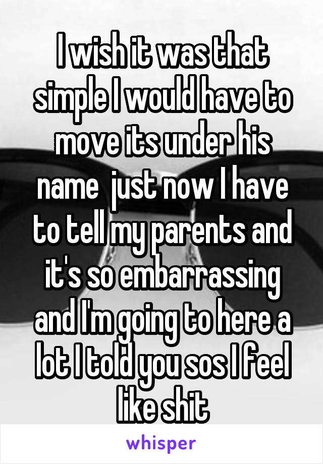 I wish it was that simple I would have to move its under his name  just now I have to tell my parents and it's so embarrassing and I'm going to here a lot I told you sos I feel like shit