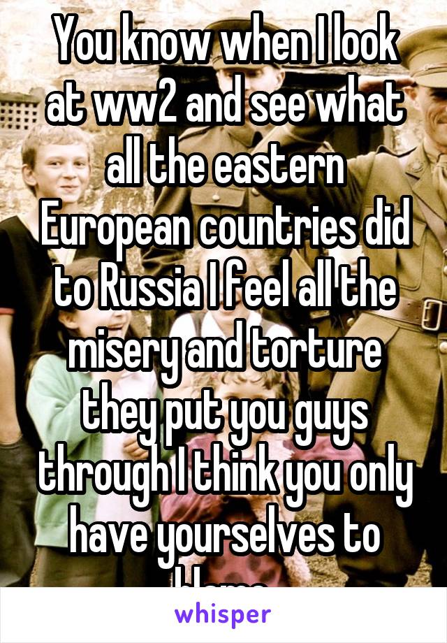 You know when I look at ww2 and see what all the eastern European countries did to Russia I feel all the misery and torture they put you guys through I think you only have yourselves to blame 