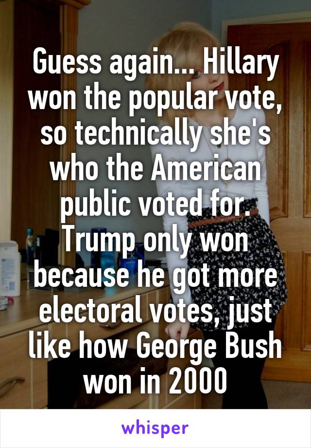 Guess again... Hillary won the popular vote, so technically she's who the American public voted for. Trump only won because he got more electoral votes, just like how George Bush won in 2000