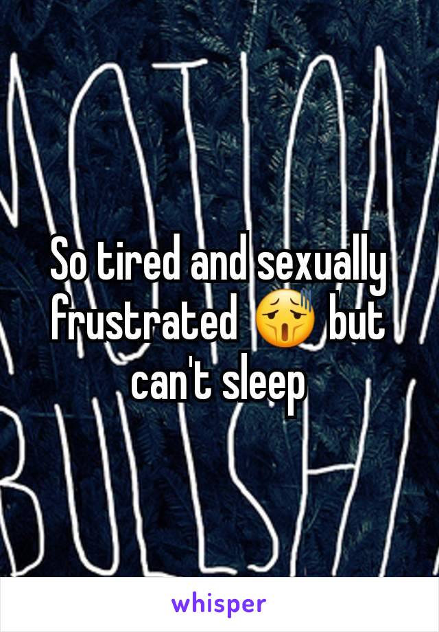 So tired and sexually frustrated 😫 but can't sleep