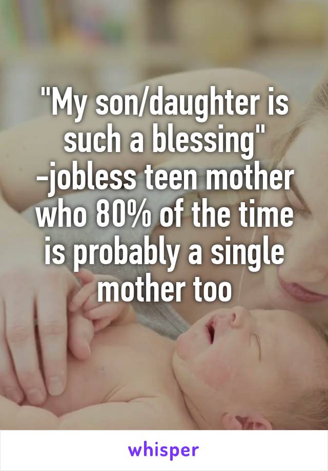 "My son/daughter is such a blessing" -jobless teen mother who 80% of the time is probably a single mother too

