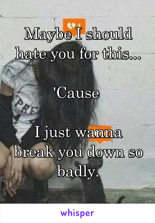 Maybe I should hate you for this...

'Cause 

I just wanna break you down so badly.
