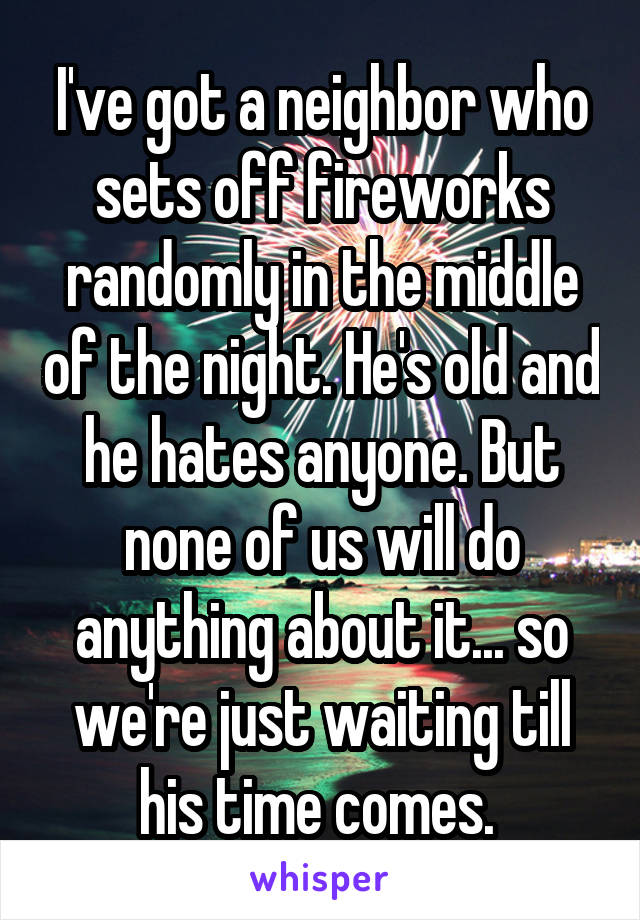 I've got a neighbor who sets off fireworks randomly in the middle of the night. He's old and he hates anyone. But none of us will do anything about it... so we're just waiting till his time comes. 