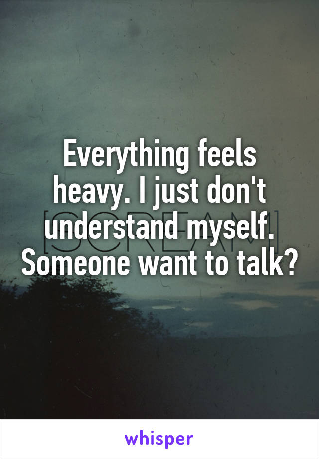 Everything feels heavy. I just don't understand myself. Someone want to talk? 