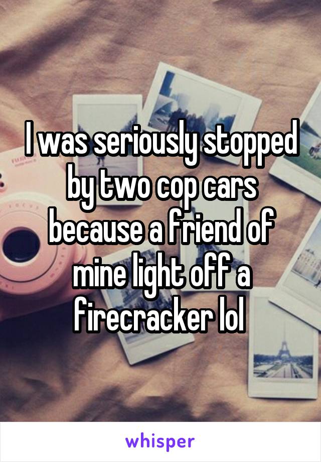 I was seriously stopped by two cop cars because a friend of mine light off a firecracker lol 