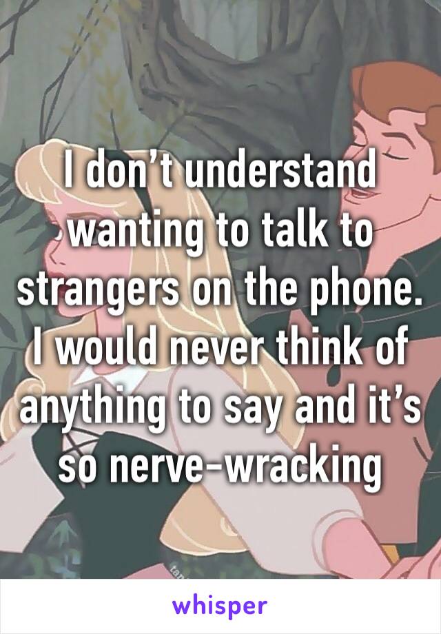 I don’t understand wanting to talk to strangers on the phone. I would never think of anything to say and it’s so nerve-wracking 