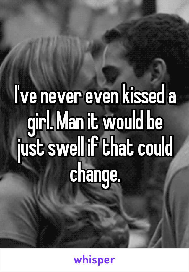 I've never even kissed a girl. Man it would be just swell if that could change.