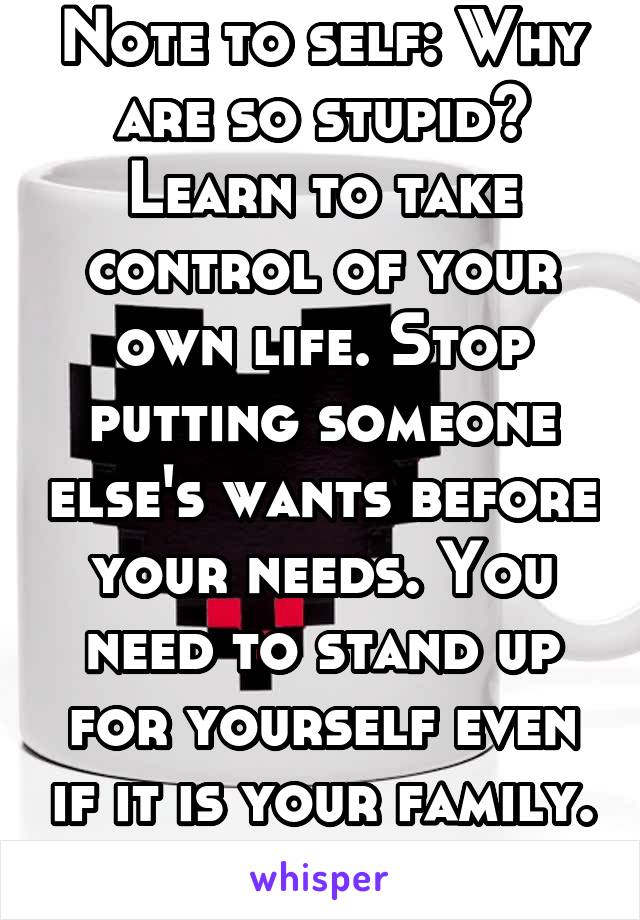 Note to self: Why are so stupid? Learn to take control of your own life. Stop putting someone else's wants before your needs. You need to stand up for yourself even if it is your family. You matter to