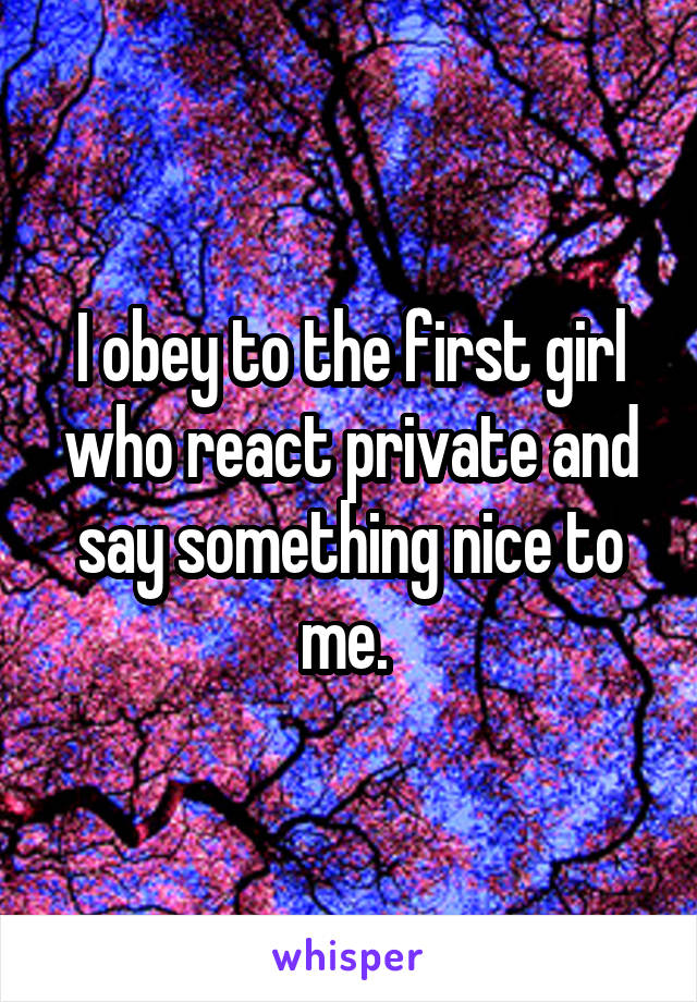 I obey to the first girl who react private and say something nice to me. 