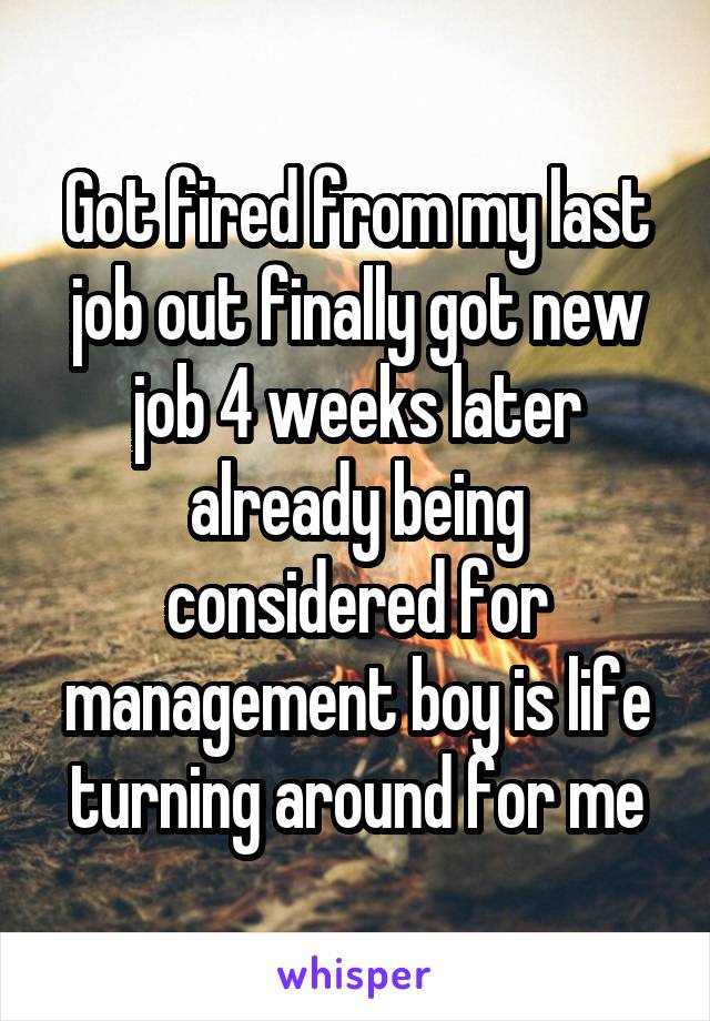 Got fired from my last job out finally got new job 4 weeks later already being considered for management boy is life turning around for me