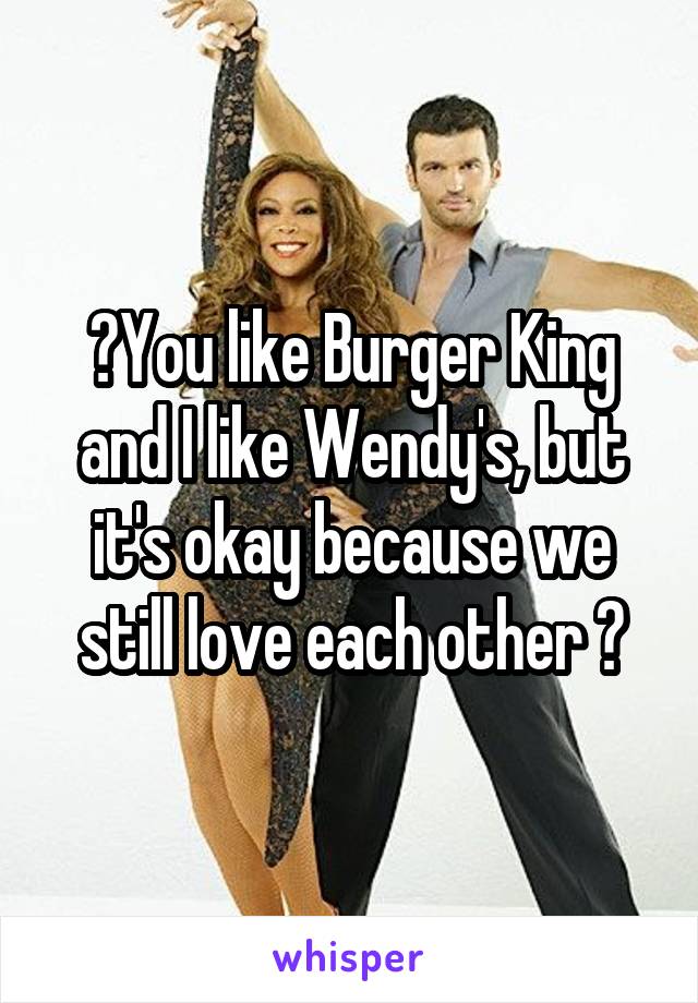 🎤You like Burger King and I like Wendy's, but it's okay because we still love each other 🎤