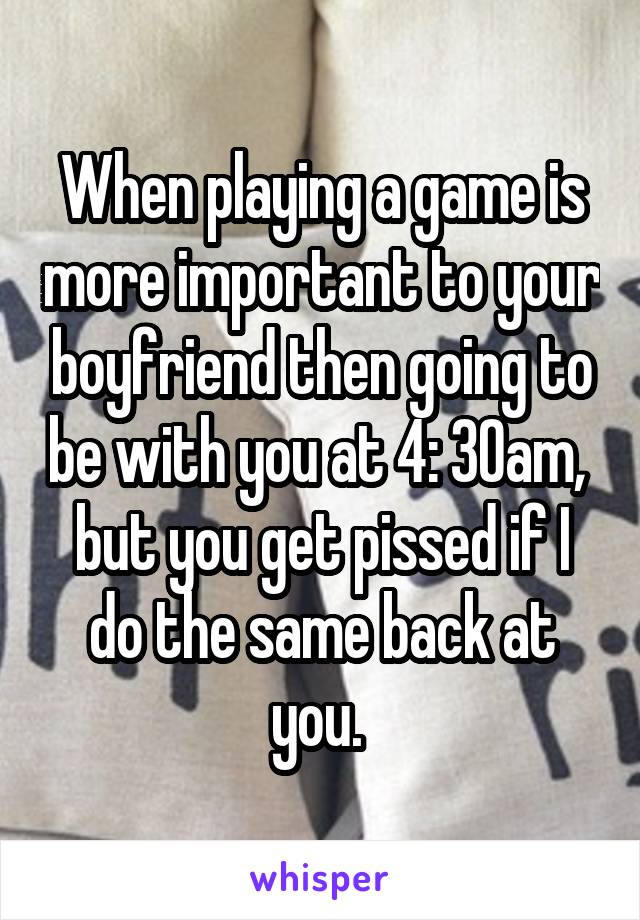 When playing a game is more important to your boyfriend then going to be with you at 4: 30am,  but you get pissed if I do the same back at you. 