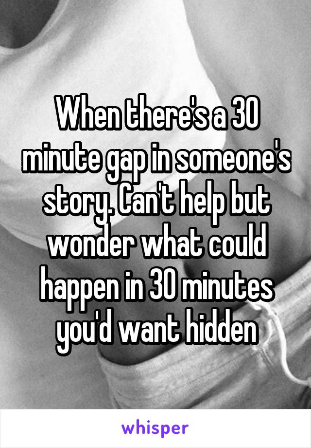 When there's a 30 minute gap in someone's story. Can't help but wonder what could happen in 30 minutes you'd want hidden