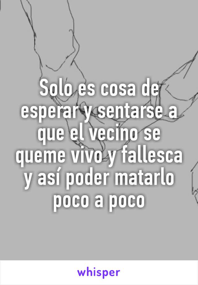 Solo es cosa de esperar y sentarse a que el vecino se queme vivo y fallesca y así poder matarlo poco a poco