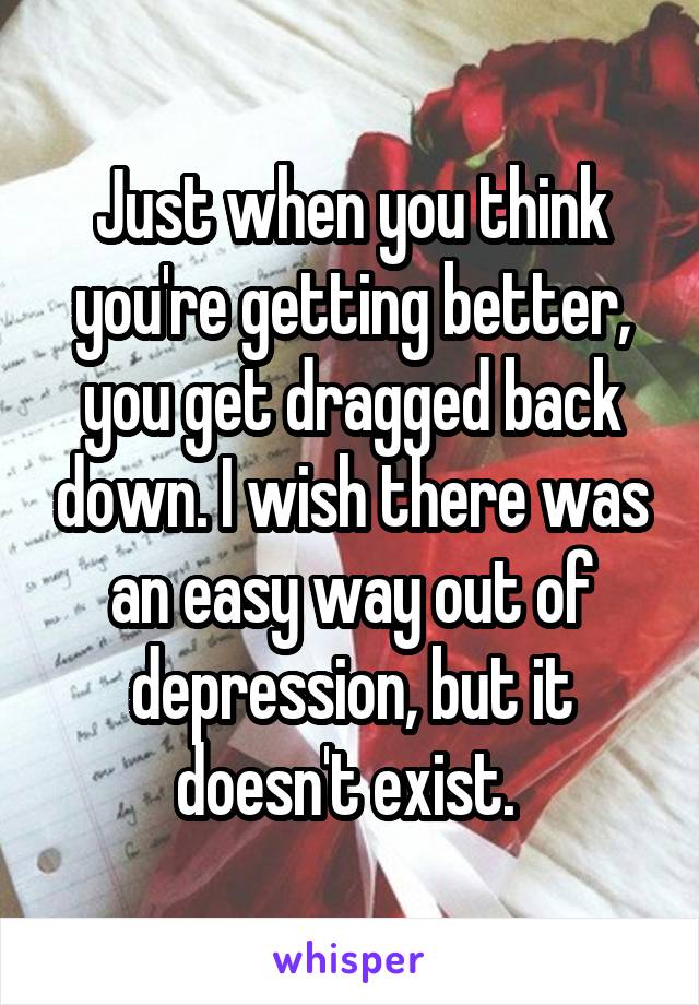 Just when you think you're getting better, you get dragged back down. I wish there was an easy way out of depression, but it doesn't exist. 