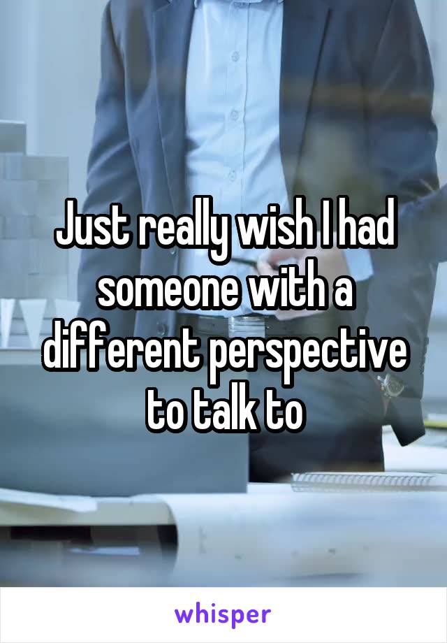 Just really wish I had someone with a different perspective to talk to