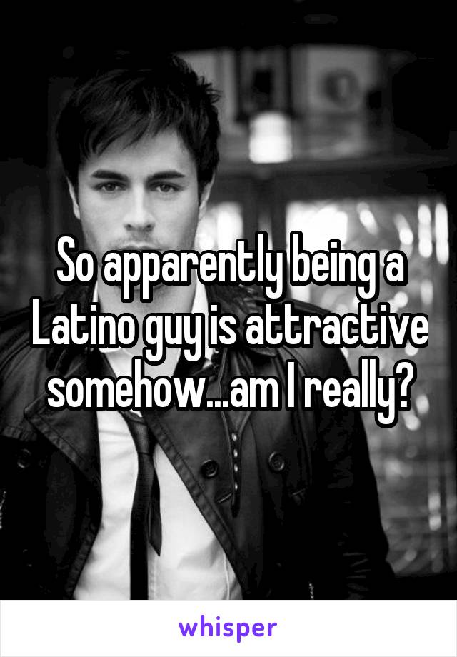 So apparently being a Latino guy is attractive somehow...am I really?