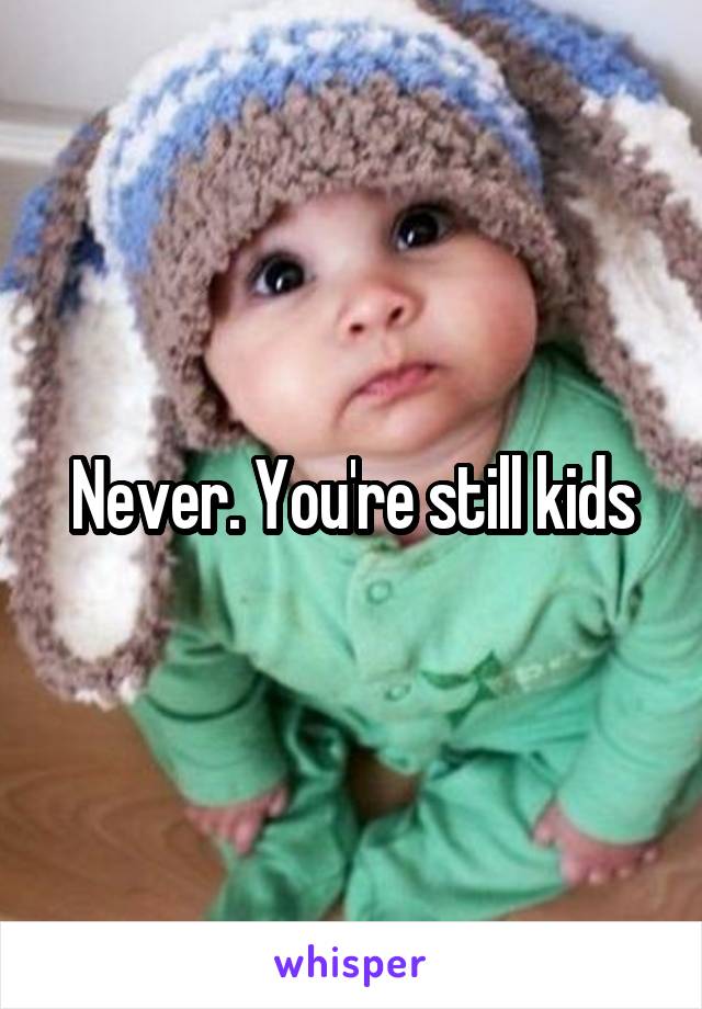 Never. You're still kids