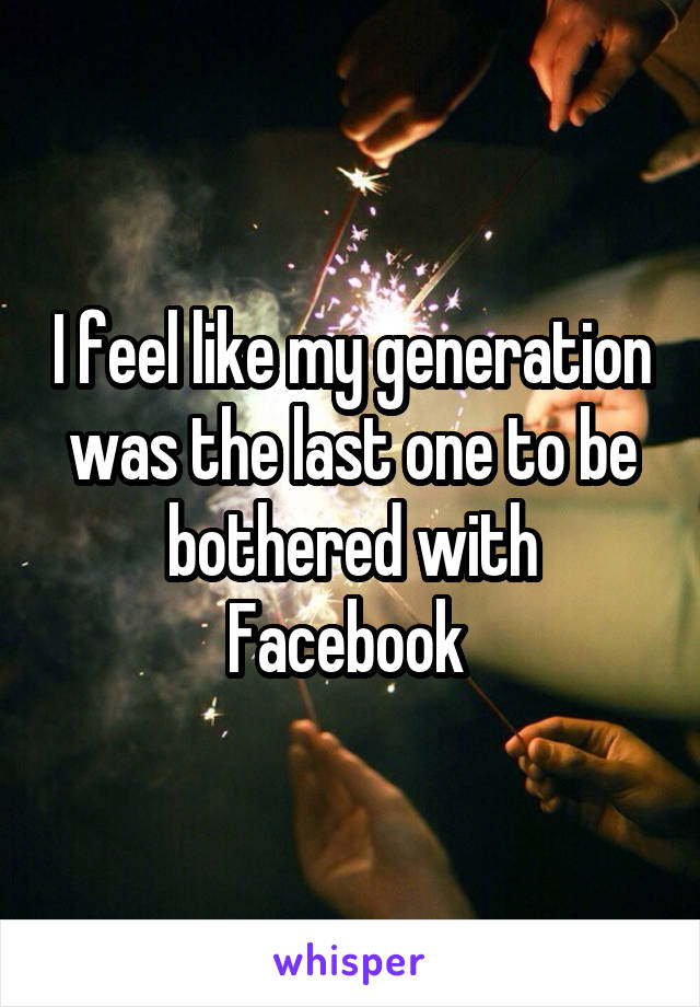 I feel like my generation was the last one to be bothered with Facebook 