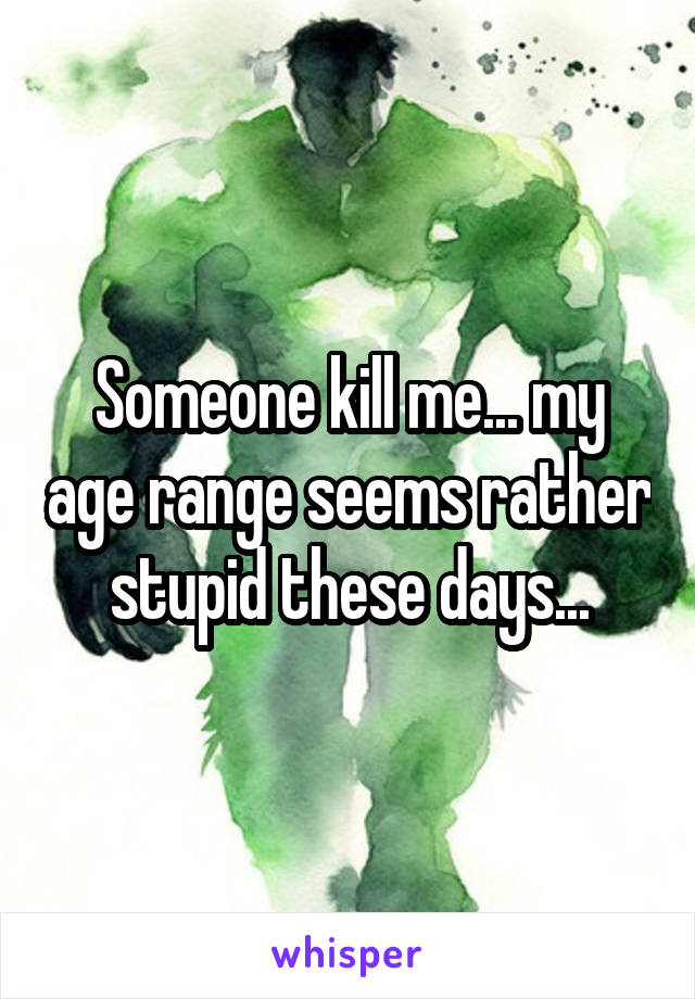 Someone kill me... my age range seems rather stupid these days...