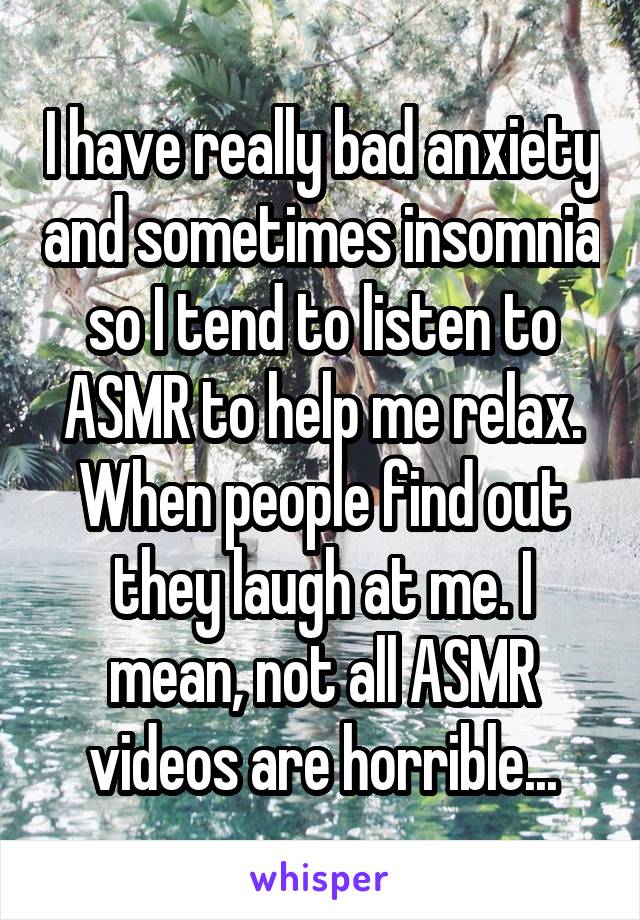 I have really bad anxiety and sometimes insomnia so I tend to listen to ASMR to help me relax. When people find out they laugh at me. I mean, not all ASMR videos are horrible...