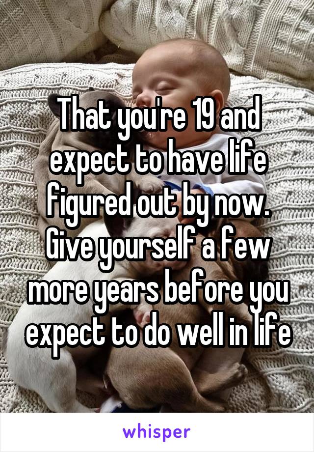 That you're 19 and expect to have life figured out by now. Give yourself a few more years before you expect to do well in life