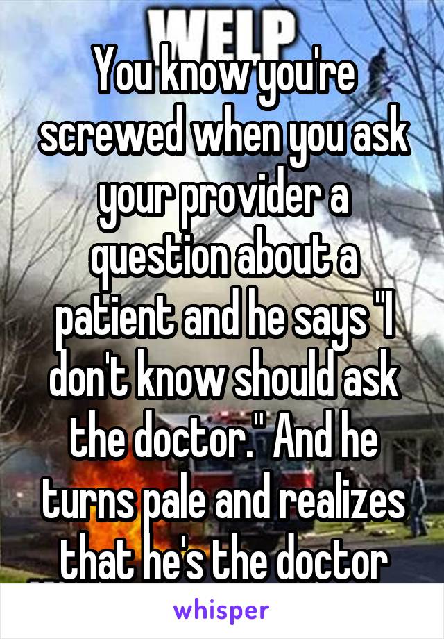 You know you're screwed when you ask your provider a question about a patient and he says "I don't know should ask the doctor." And he turns pale and realizes that he's the doctor