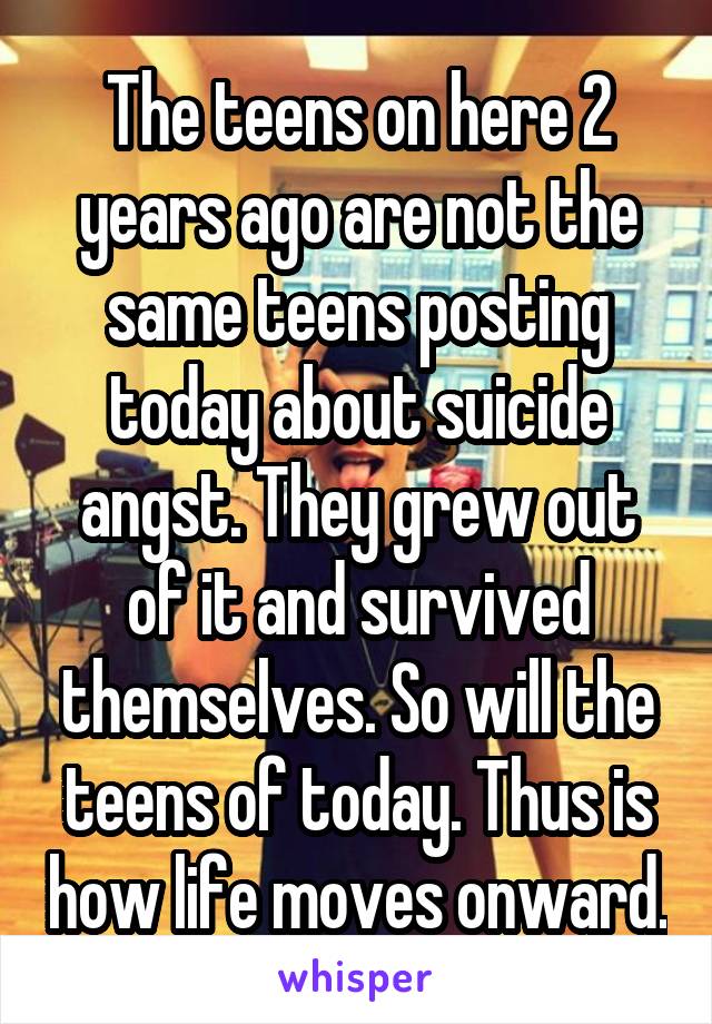 The teens on here 2 years ago are not the same teens posting today about suicide angst. They grew out of it and survived themselves. So will the teens of today. Thus is how life moves onward.