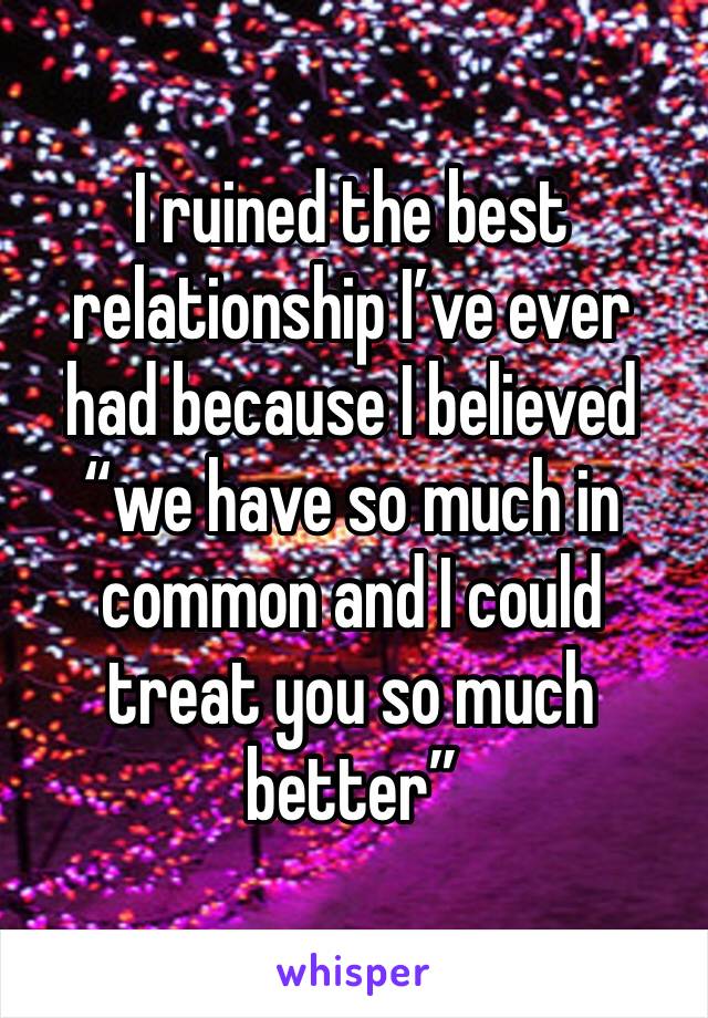 I ruined the best relationship I’ve ever had because I believed “we have so much in common and I could treat you so much better”