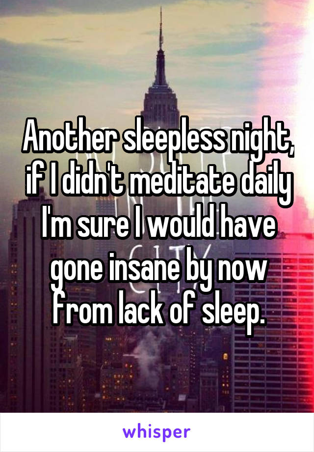 Another sleepless night, if I didn't meditate daily I'm sure I would have gone insane by now from lack of sleep.