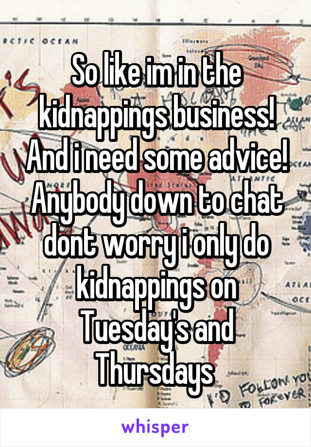 So like im in the kidnappings business! And i need some advice! Anybody down to chat dont worry i only do kidnappings on Tuesday's and Thursdays 