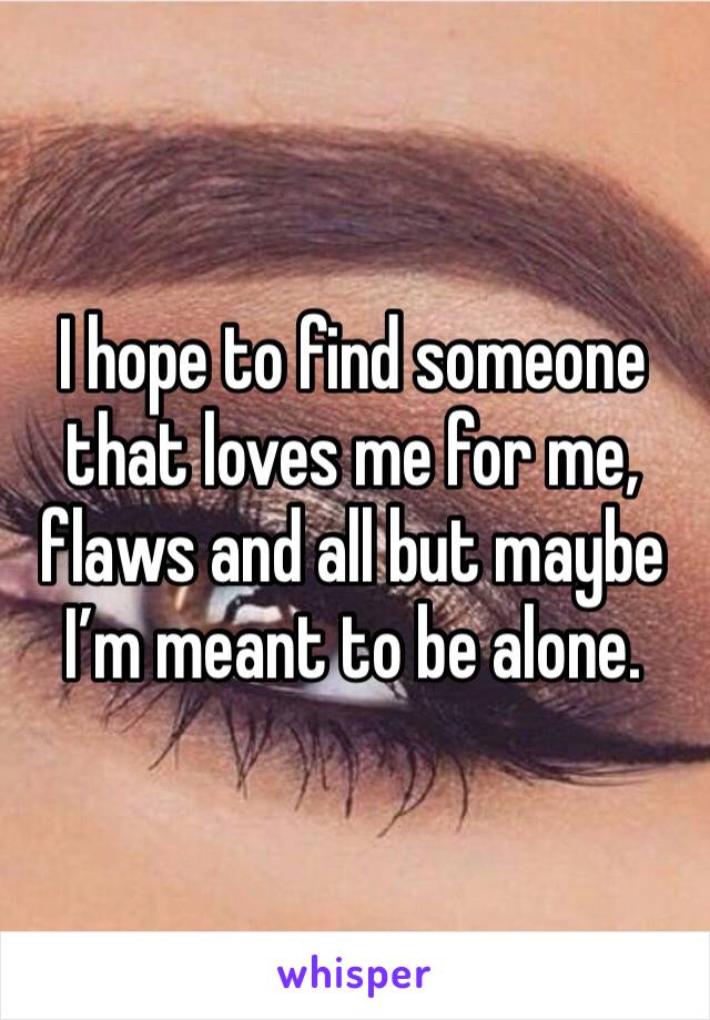 I hope to find someone that loves me for me, flaws and all but maybe I’m meant to be alone. 