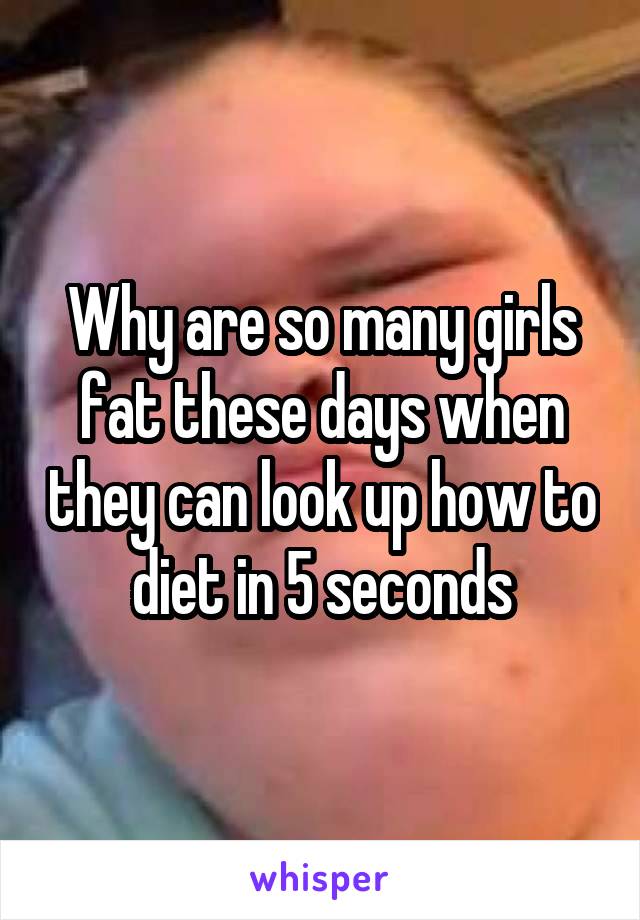 Why are so many girls fat these days when they can look up how to diet in 5 seconds