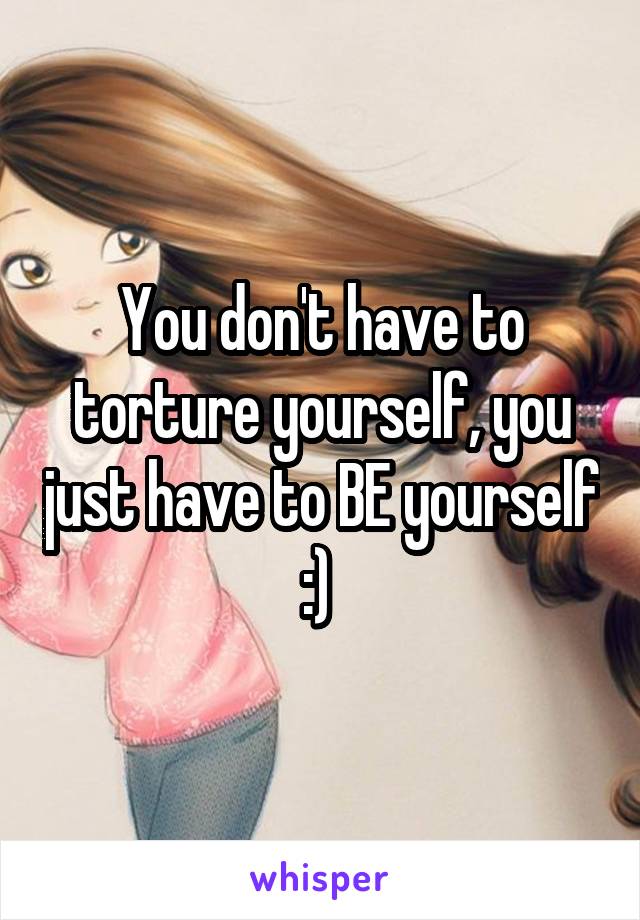 You don't have to torture yourself, you just have to BE yourself :) 