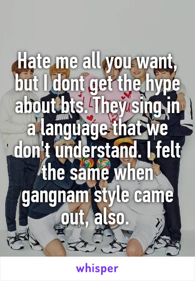 Hate me all you want, but I dont get the hype about bts. They sing in a language that we don't understand. I felt the same when gangnam style came out, also. 