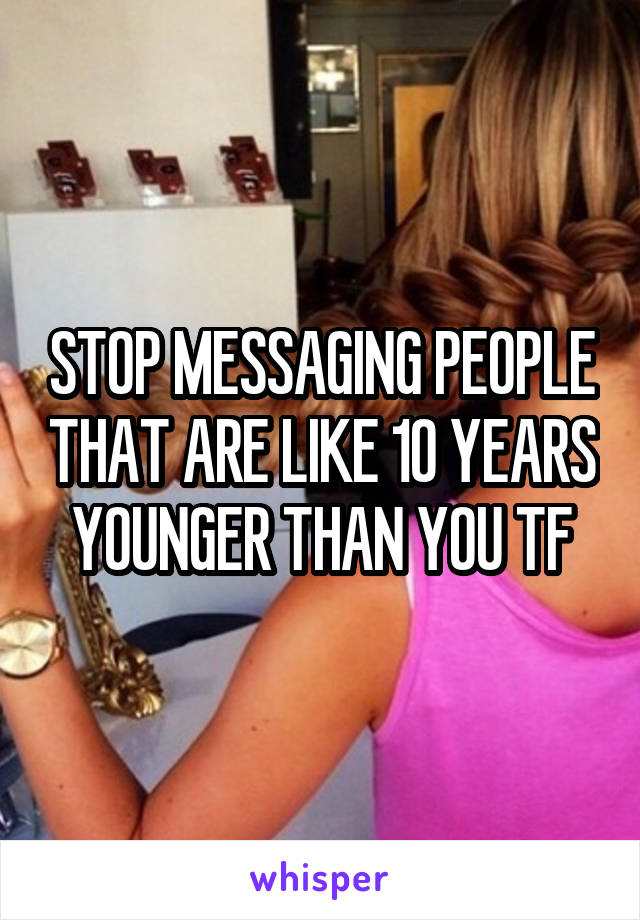 STOP MESSAGING PEOPLE THAT ARE LIKE 10 YEARS YOUNGER THAN YOU TF