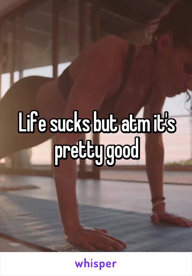 Life sucks but atm it's pretty good