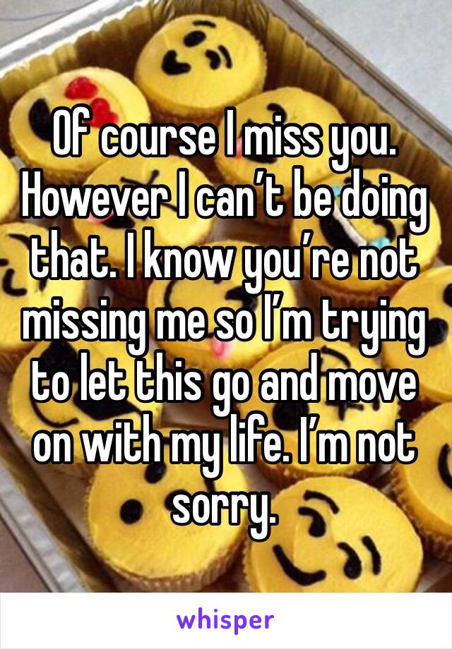 Of course I miss you. However I can’t be doing that. I know you’re not missing me so I’m trying to let this go and move on with my life. I’m not sorry. 